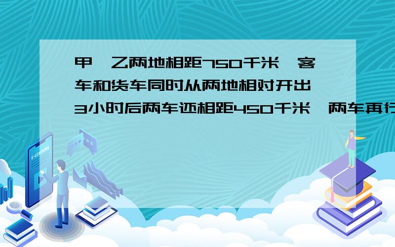 甲、乙两地相距750千米,客车和货车同时从两地相对开出,3小时后两车还相距450千米,两车再行多少小时能相