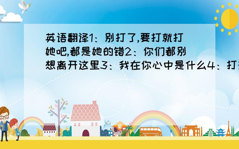 英语翻译1：别打了,要打就打她吧,都是她的错2：你们都别想离开这里3：我在你心中是什么4：打架这些事怎么可以少了我呢?快放了他们要口语化点像电影对白 再加句：你小子还嘴硬