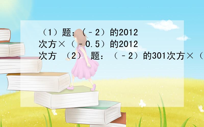 （1）题：(﹣2）的2012次方×（﹣0.5）的2012次方 （2） 题：（﹣2）的301次方×（﹣8分之1）的100次方