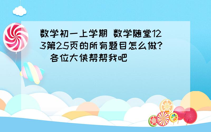 数学初一上学期 数学随堂123第25页的所有题目怎么做?（各位大侠帮帮我吧）