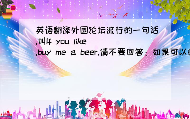 英语翻译外国论坛流行的一句话,叫If you like ,buy me a beer.请不要回答：如果可以的话,给我买瓶啤酒.