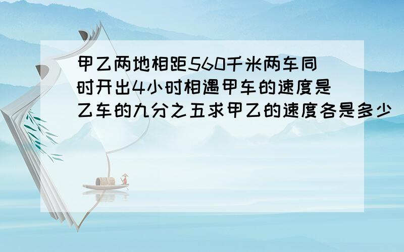 甲乙两地相距560千米两车同时开出4小时相遇甲车的速度是乙车的九分之五求甲乙的速度各是多少