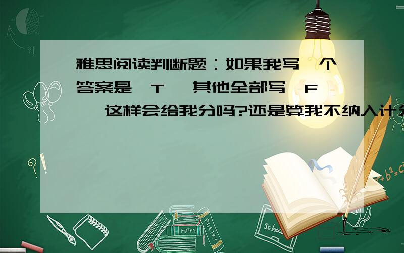 雅思阅读判断题：如果我写一个答案是'T' 其他全部写'F' 这样会给我分吗?还是算我不纳入计分范围?因为之前问过老师说如果全部都选择一项的话是不会给分的，所以我就想知道在其中选一个