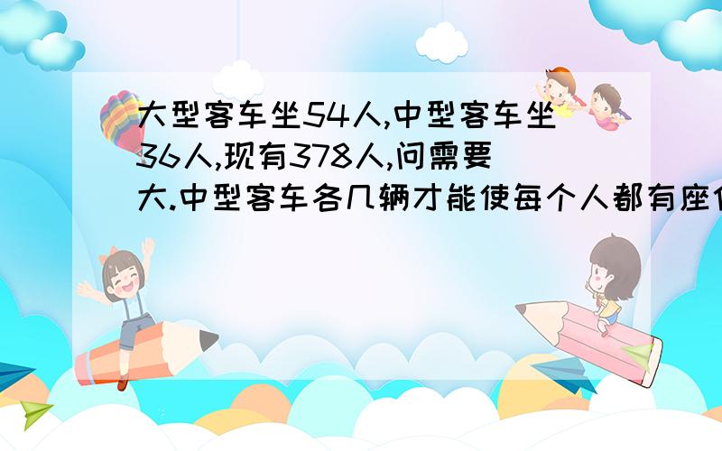 大型客车坐54人,中型客车坐36人,现有378人,问需要大.中型客车各几辆才能使每个人都有座位,每辆车正好坐满?要二元一次方程解