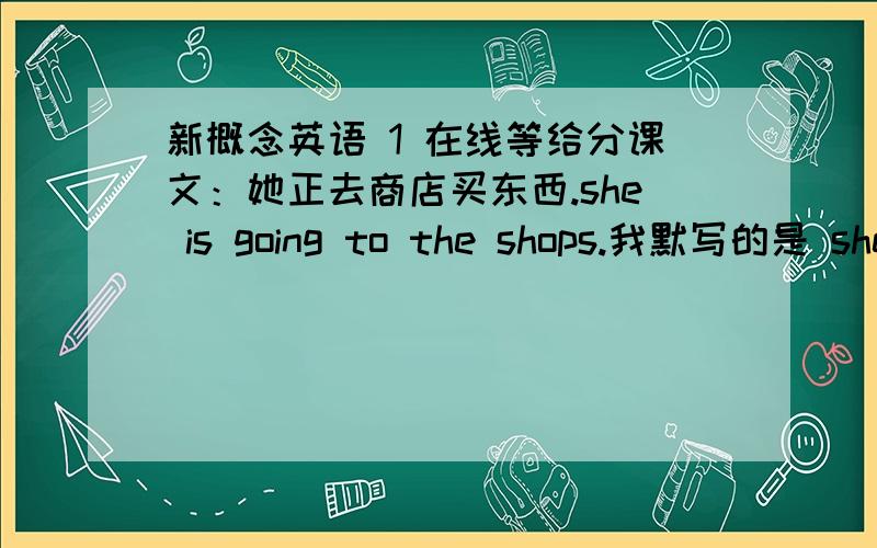 新概念英语 1 在线等给分课文：她正去商店买东西.she is going to the shops.我默写的是 she is going shoping.对吗?如果不对,为什么课文：他们没做作业。可以翻译为 they donot their homework.吗？不对的话