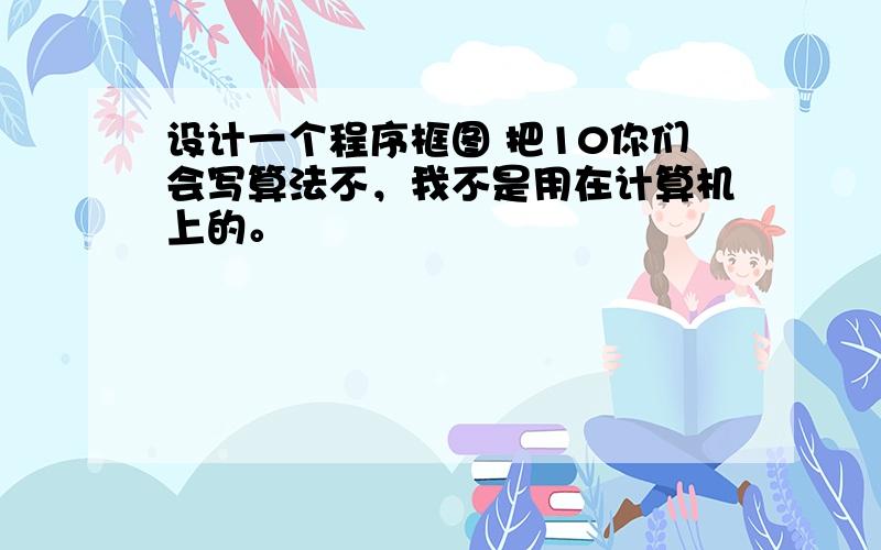 设计一个程序框图 把10你们会写算法不，我不是用在计算机上的。