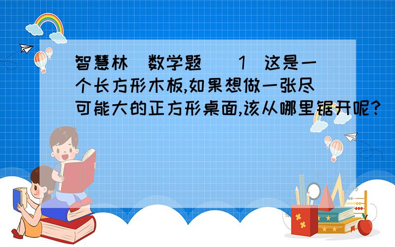 智慧林（数学题）（1）这是一个长方形木板,如果想做一张尽可能大的正方形桌面,该从哪里锯开呢?（2）原长方形木板的面积是_____________；（3）所得正方形木板的面积是__________；（4）剩下