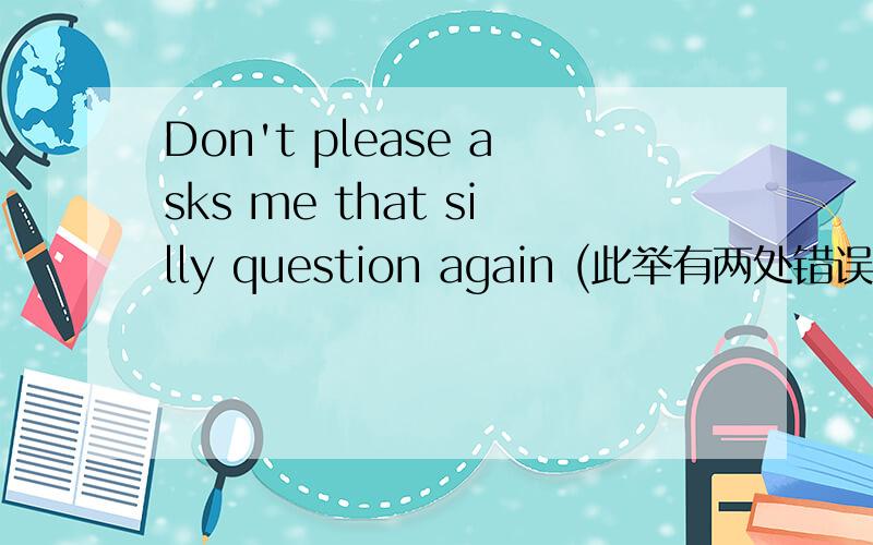 Don't please asks me that silly question again (此举有两处错误,请写出正确的句子)