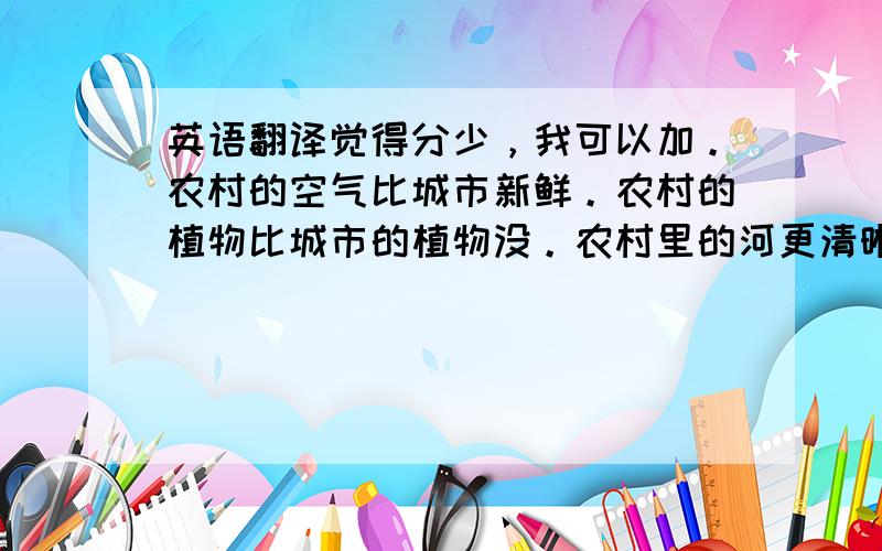 英语翻译觉得分少，我可以加。农村的空气比城市新鲜。农村的植物比城市的植物没。农村里的河更清晰。我们也可以看到更高更绿的树。城市的路比农村的路更宽更繁忙。在同个时间它更