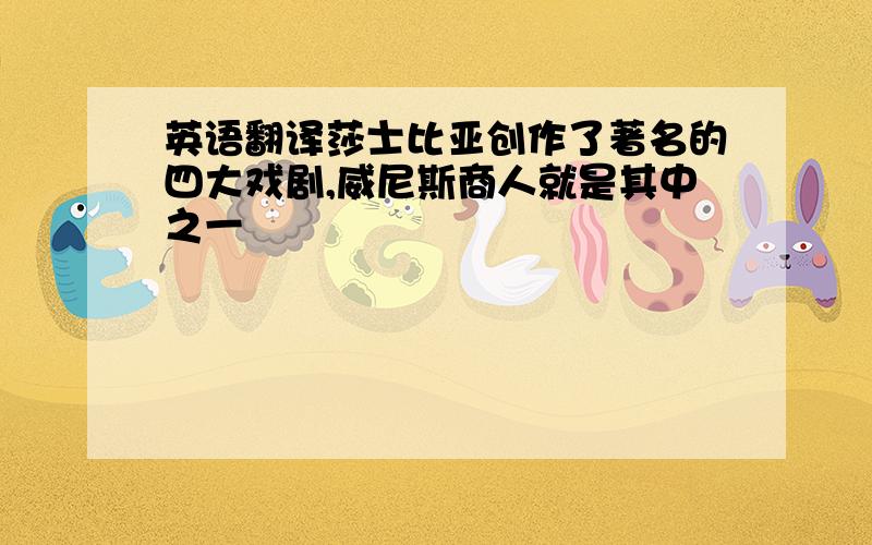 英语翻译莎士比亚创作了著名的四大戏剧,威尼斯商人就是其中之一