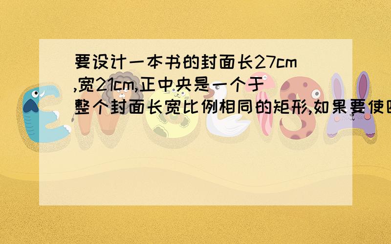 要设计一本书的封面长27cm,宽21cm,正中央是一个于整个封面长宽比例相同的矩形,如果要使四周的彩色边衬所占面积是封面面积的四分之一,上下边衬等宽,应如何设计四周边衬等宽,应如何设计