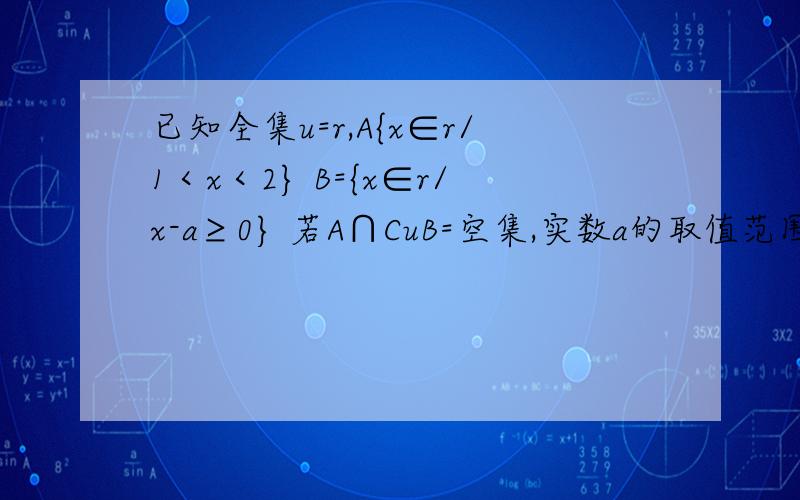 已知全集u=r,A{x∈r/1＜x＜2} B={x∈r/x-a≥0} 若A∩CuB=空集,实数a的取值范围