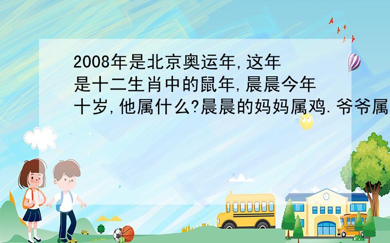 2008年是北京奥运年,这年是十二生肖中的鼠年,晨晨今年十岁,他属什么?晨晨的妈妈属鸡.爷爷属牛,问：妈妈和爷爷这年多少岁?