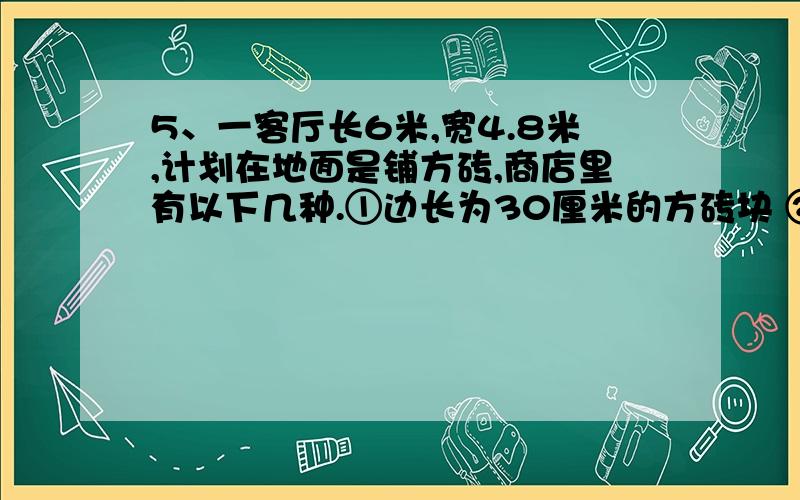 5、一客厅长6米,宽4.8米,计划在地面是铺方砖,商店里有以下几种.①边长为30厘米的方砖块 ②边长为40厘米的方砖块 ③边长为60厘米的方砖你认需选用哪种规格的方砖,这样规格的方砖需要多少