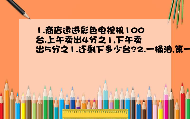 1.商店运进彩色电视机100台.上午卖出4分之1,下午卖出5分之1.还剩下多少台?2.一桶油,第一次用去整桶油的4分之1,第二次又用去整桶油的5分之1.第一次比第二次多用2千克.这桶油原来重多少千克?