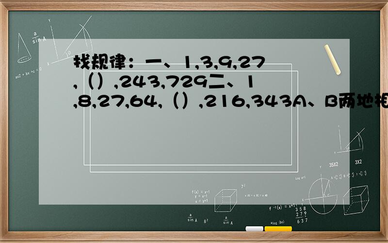 找规律：一、1,3,9,27,（）,243,729二、1,8,27,64,（）,216,343A、B两地相距144千米,甲已两车分别从两地相对而行.填空：甲车每小时行18千米,已车每小时行10.8千米,几小时相遇?2、甲车每小时行10.5千