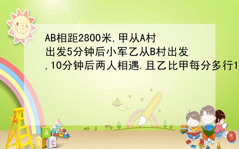 AB相距2800米,甲从A村出发5分钟后小军乙从B村出发,10分钟后两人相遇.且乙比甲每分多行130米,甲每分行几米