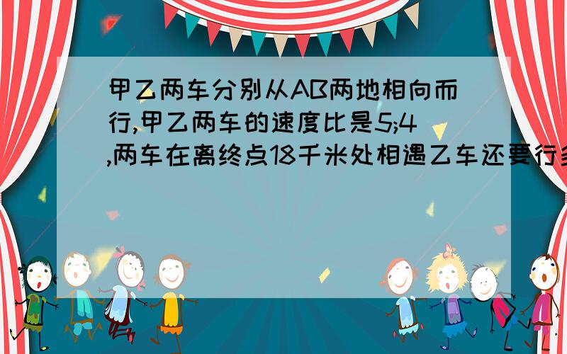 甲乙两车分别从AB两地相向而行,甲乙两车的速度比是5;4,两车在离终点18千米处相遇乙车还要行多少千米到达B