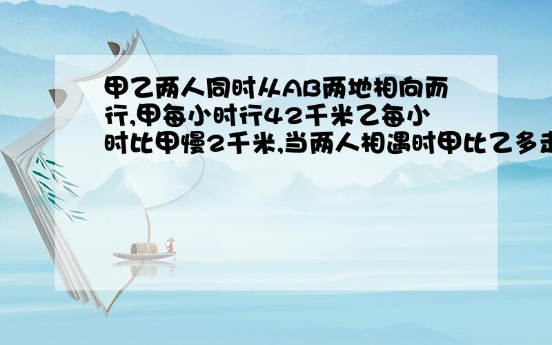 甲乙两人同时从AB两地相向而行,甲每小时行42千米乙每小时比甲慢2千米,当两人相遇时甲比乙多走了18千米问相遇时甲行了多少小时?相遇时乙离中点多少千米?有算式的 快