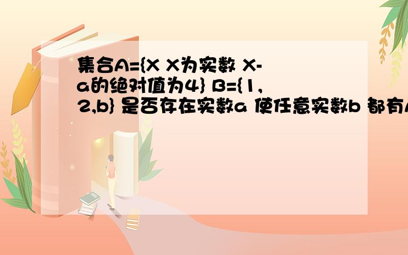 集合A={X X为实数 X-a的绝对值为4} B={1,2,b} 是否存在实数a 使任意实数b 都有A是B的子集 不存在说明理由2,若A是B的子集成立,求对应的实数{a,b}说明理由