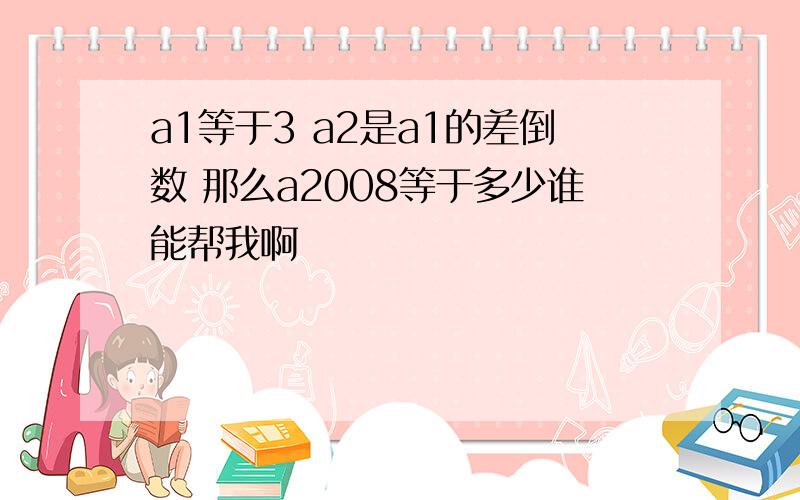 a1等于3 a2是a1的差倒数 那么a2008等于多少谁能帮我啊