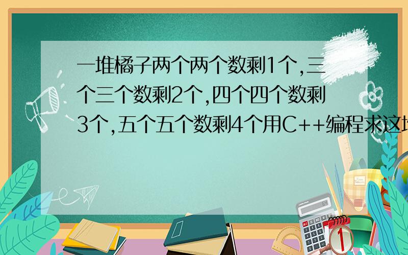 一堆橘子两个两个数剩1个,三个三个数剩2个,四个四个数剩3个,五个五个数剩4个用C++编程求这堆橘子的数量.