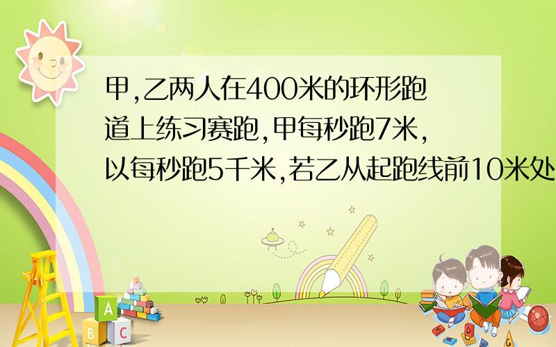 甲,乙两人在400米的环形跑道上练习赛跑,甲每秒跑7米,以每秒跑5千米,若乙从起跑线前10米处,甲从起跑线同时出发,甲跑到第几圈是第二次追上乙?（用方程）