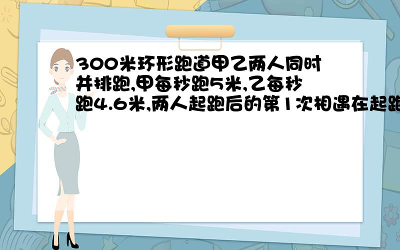 300米环形跑道甲乙两人同时并排跑,甲每秒跑5米,乙每秒跑4.6米,两人起跑后的第1次相遇在起跑线前多少米?