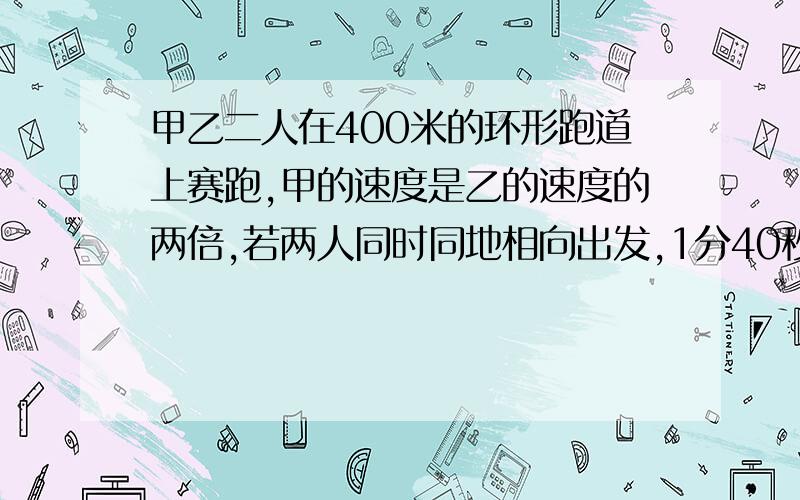 甲乙二人在400米的环形跑道上赛跑,甲的速度是乙的速度的两倍,若两人同时同地相向出发,1分40秒后,甲、乙首次相遇,问二人的速度各为多少?若两人同时同地背向出发,几分钟后可相遇?（应用