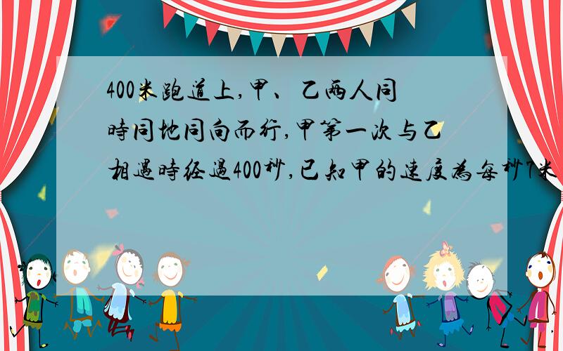 400米跑道上,甲、乙两人同时同地同向而行,甲第一次与乙相遇时经过400秒,已知甲的速度为每秒7米则乙的速度为（ （列一元一次方程）!