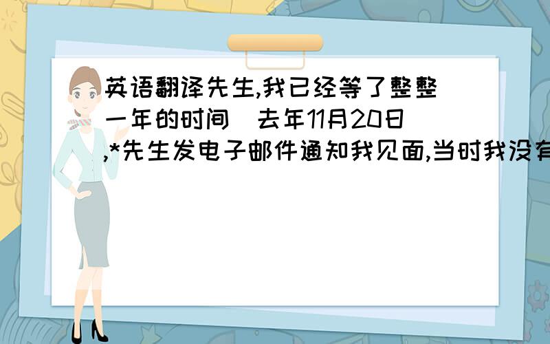 英语翻译先生,我已经等了整整一年的时间．去年11月20日,*先生发电子邮件通知我见面,当时我没有及时看到．然后说是下次到中国再见面．接着就是每次我询问,*先生都会回复,他很忙下次到