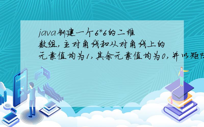 java创建一个6*6的二维数组,主对角线和从对角线上的元素值均为1,其余元素值均为0,并以矩阵形式输出.如1 0 0 0 0 10 1 0 0 1 00 0 1 1 0 00 0 1 1 0 00 1 0 0 1 01 0 0 0 0 1