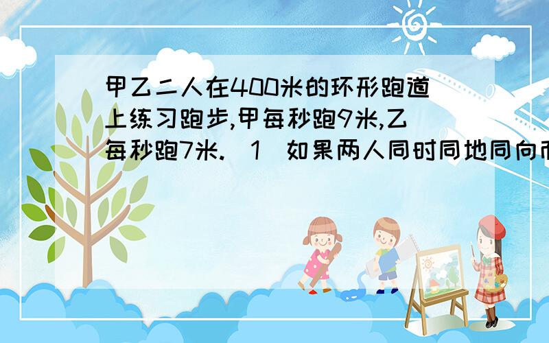 甲乙二人在400米的环形跑道上练习跑步,甲每秒跑9米,乙每秒跑7米.（1）如果两人同时同地同向而行,那么经过多少时间两人首次相遇?（2）如果两人同时同地反向而行,那么经过多少时间两人首