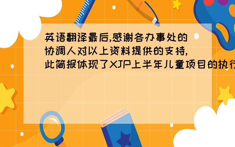 英语翻译最后,感谢各办事处的协调人对以上资料提供的支持,此简报体现了XJP上半年儿童项目的执行情况,以强生志愿者月“关注健康与安全,关爱我们的社区”为主题,在大家的共同努力之下,