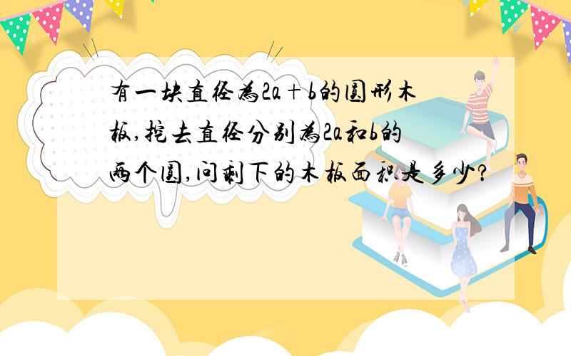 有一块直径为2a+b的圆形木板,挖去直径分别为2a和b的两个圆,问剩下的木板面积是多少?