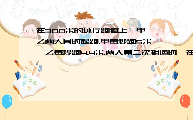 在300米的环行跑道上,甲、乙两人同时起跑.甲每秒跑5米,乙每秒跑4.4米.两人第二次相遇时,在起%C1个小时内回答!