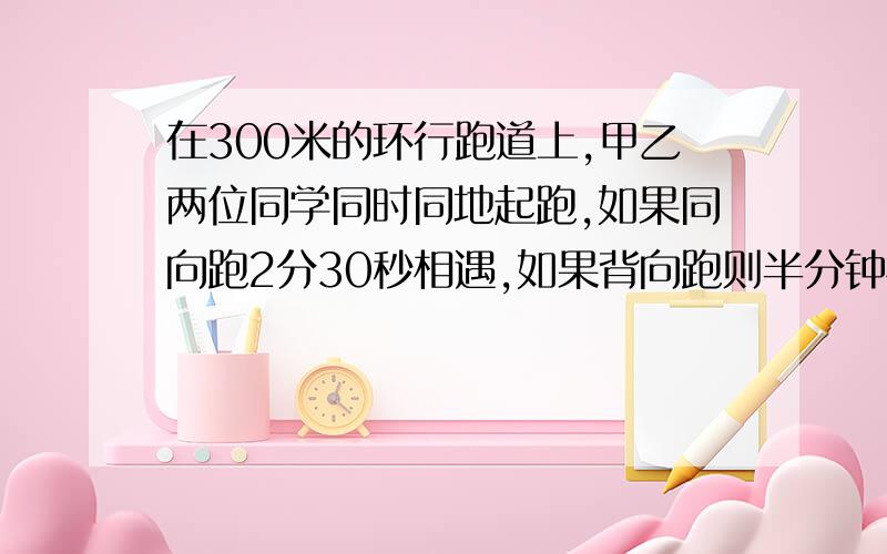 在300米的环行跑道上,甲乙两位同学同时同地起跑,如果同向跑2分30秒相遇,如果背向跑则半分钟相遇,已知甲比乙跑得快,求两人的速度各是多少?