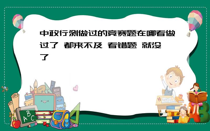 中政行测做过的竞赛题在哪看做过了 都来不及 看错题 就没了