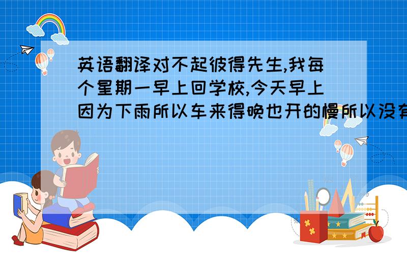 英语翻译对不起彼得先生,我每个星期一早上回学校,今天早上因为下雨所以车来得晚也开的慢所以没有赶上上课.请原谅我的缺勤.