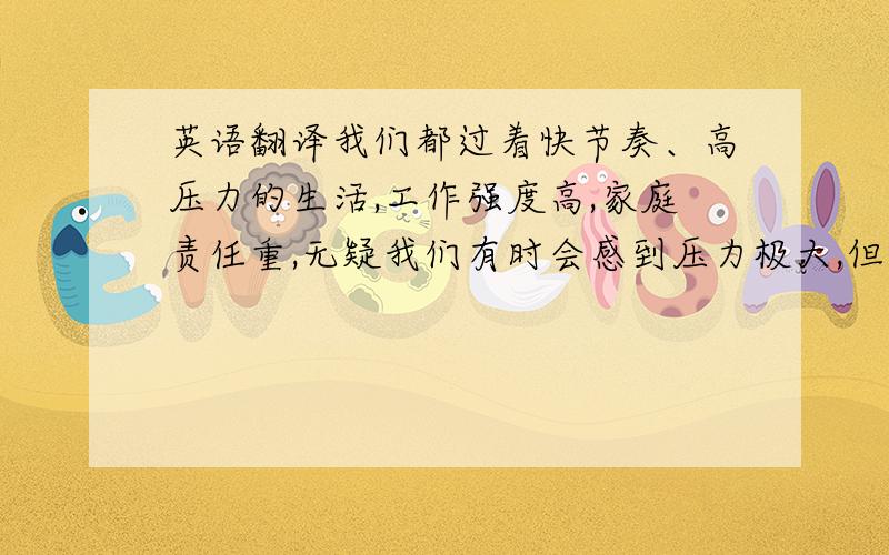 英语翻译我们都过着快节奏、高压力的生活,工作强度高,家庭责任重,无疑我们有时会感到压力极大,但如果没有得到控制,它会严重影响我们的身心健康.幸运的是,我们可以控制自己的生活,放