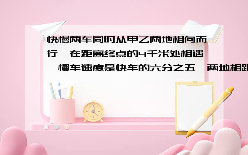 快慢两车同时从甲乙两地相向而行,在距离终点的4千米处相遇,慢车速度是快车的六分之五,两地相距多少千米?