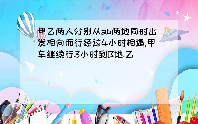 甲乙两人分别从ab两地同时出发相向而行经过4小时相遇,甲车继续行3小时到B地,乙