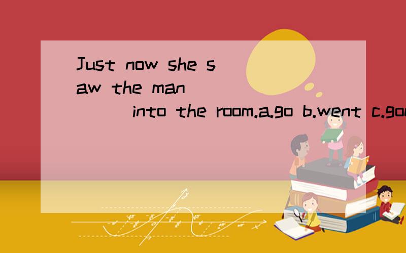 Just now she saw the man ______into the room.a.go b.went c.goes d.to go这个题选什么?为什么呢?呵呵。这个问题大家好像也没有怎么看明白，我的意思是说哈。这个地方选的是选A。可是我们可以看一下哈，