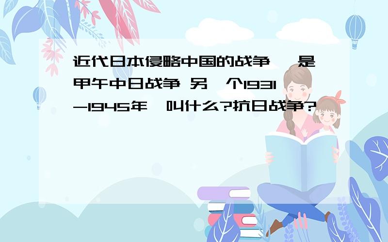 近代日本侵略中国的战争 一是甲午中日战争 另一个1931-1945年,叫什么?抗日战争?