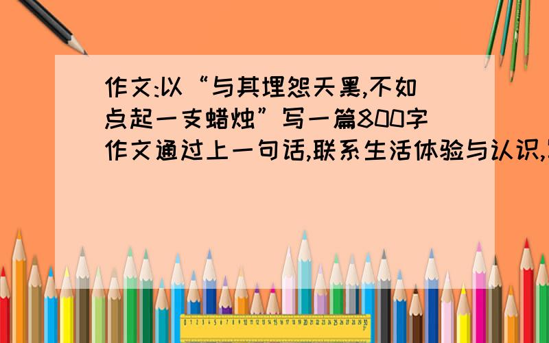 作文:以“与其埋怨天黑,不如点起一支蜡烛”写一篇800字作文通过上一句话,联系生活体验与认识,写以前800字文章