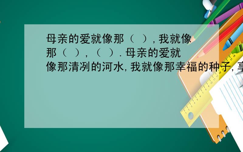 母亲的爱就像那（ ）,我就像那（ ）,（ ）.母亲的爱就像那清冽的河水,我就像那幸福的种子,享受着河水的滋润.这个有了