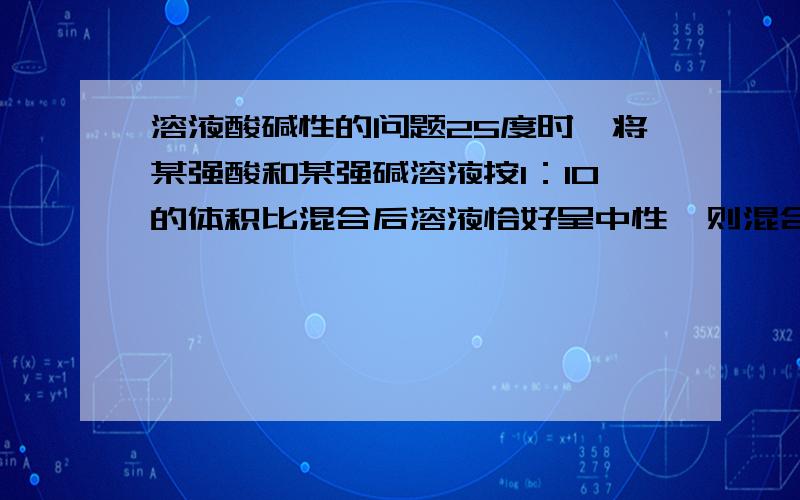 溶液酸碱性的问题25度时,将某强酸和某强碱溶液按1：10的体积比混合后溶液恰好呈中性,则混合前此强酸与强碱溶液的PH之和是（ ）A 12 B 13 C 14 D 15