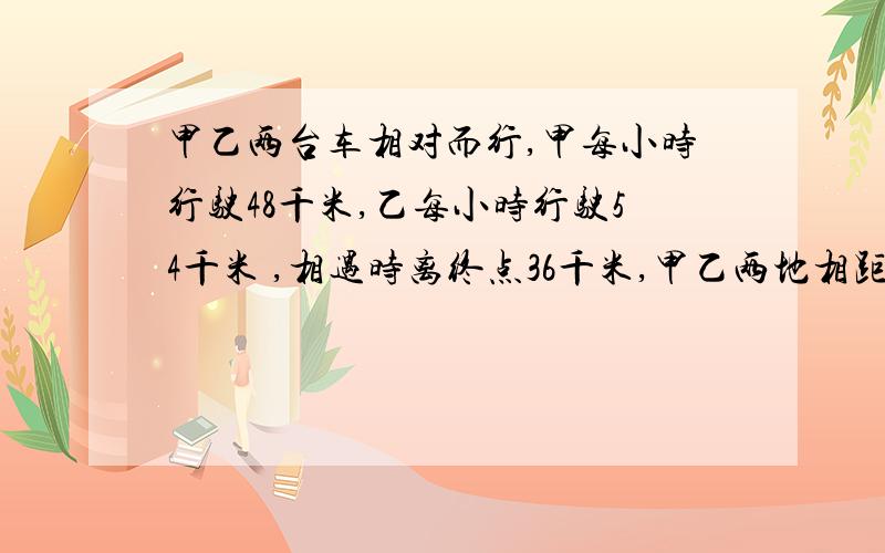 甲乙两台车相对而行,甲每小时行驶48千米,乙每小时行驶54千米 ,相遇时离终点36千米,甲乙两地相距多远?