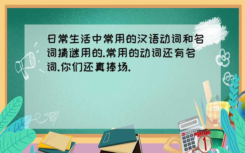 日常生活中常用的汉语动词和名词猜谜用的.常用的动词还有名词.你们还真捧场.