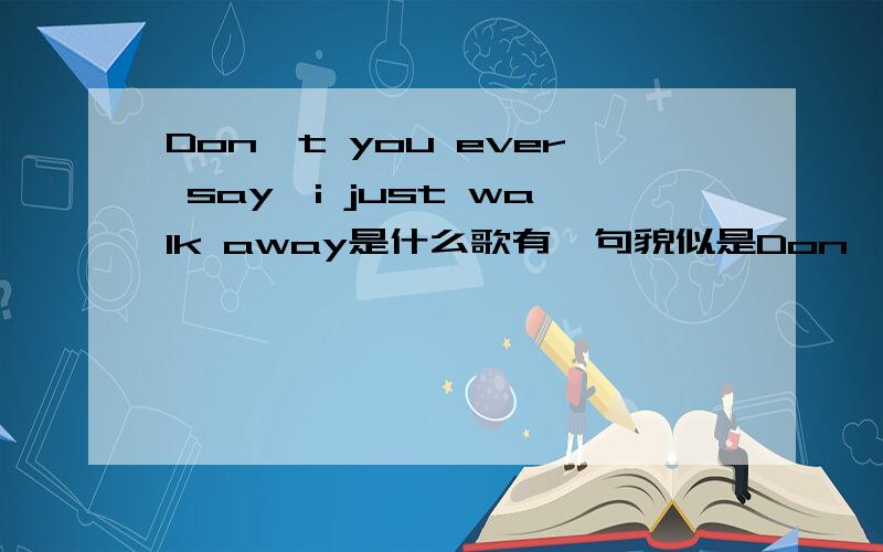 Don't you ever say,i just walk away是什么歌有一句貌似是Don't you ever say,i just walk away,一个女的唱的